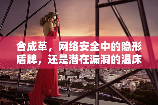 合成革，网络安全中的隐形盾牌，还是潜在漏洞的温床？