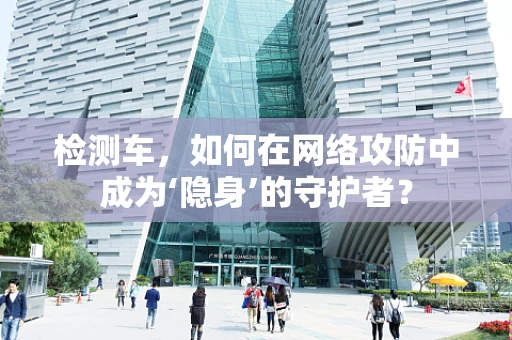 检测车，如何在网络攻防中成为‘隐身’的守护者？