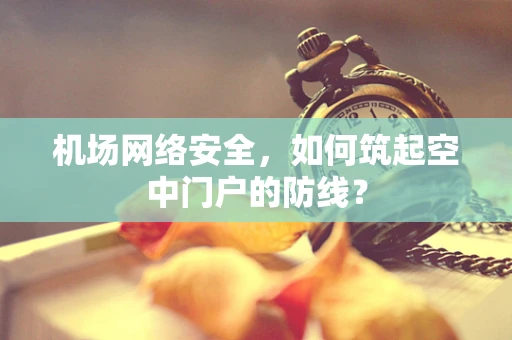 机场网络安全，如何筑起空中门户的防线？