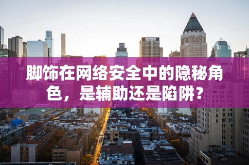 脚饰在网络安全中的隐秘角色，是辅助还是陷阱？