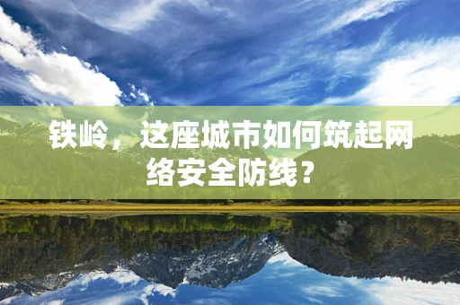 铁岭，这座城市如何筑起网络安全防线？