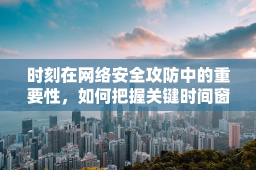 时刻在网络安全攻防中的重要性，如何把握关键时间窗口？