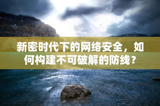 新密时代下的网络安全，如何构建不可破解的防线？