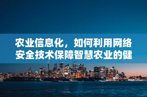 农业信息化，如何利用网络安全技术保障智慧农业的健康发展？