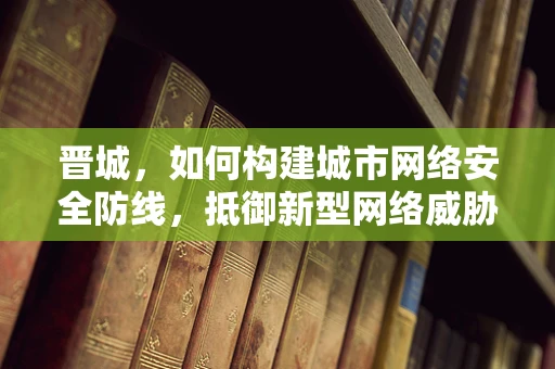 晋城，如何构建城市网络安全防线，抵御新型网络威胁？
