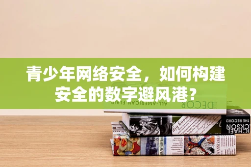 青少年网络安全，如何构建安全的数字避风港？