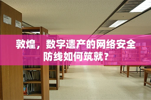 敦煌，数字遗产的网络安全防线如何筑就？