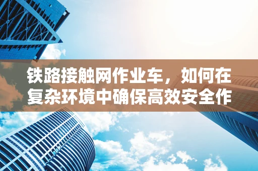 铁路接触网作业车，如何在复杂环境中确保高效安全作业？