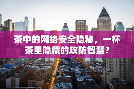 茶中的网络安全隐秘，一杯茶里隐藏的攻防智慧？