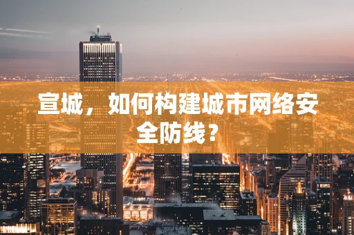 宣城，如何构建城市网络安全防线？