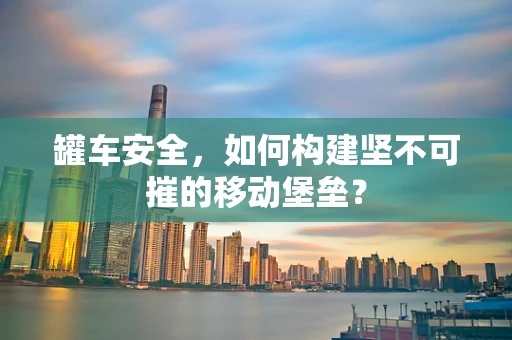 罐车安全，如何构建坚不可摧的移动堡垒？