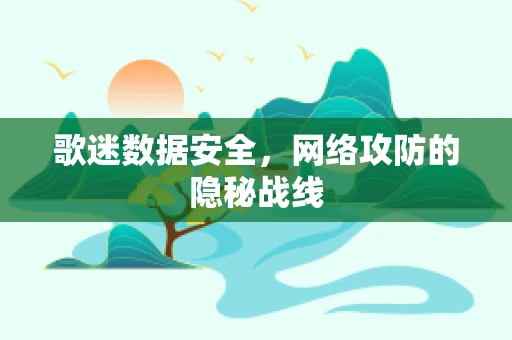 歌迷数据安全，网络攻防的隐秘战线