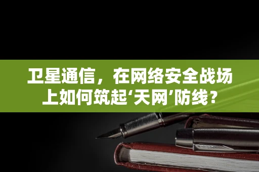 卫星通信，在网络安全战场上如何筑起‘天网’防线？