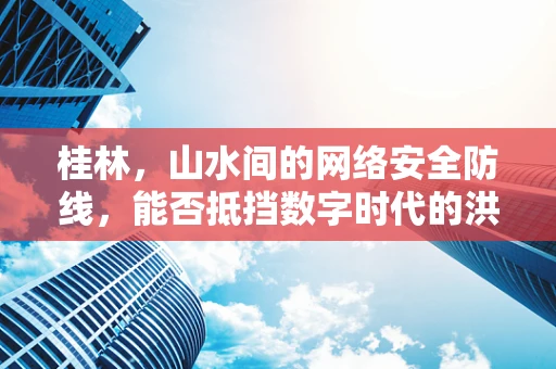 桂林，山水间的网络安全防线，能否抵挡数字时代的洪水猛兽？