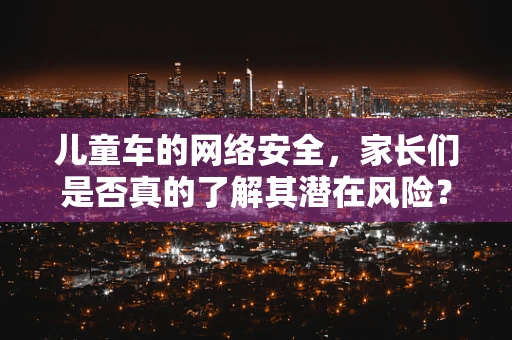 儿童车的网络安全，家长们是否真的了解其潜在风险？