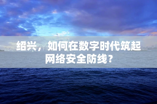 绍兴，如何在数字时代筑起网络安全防线？