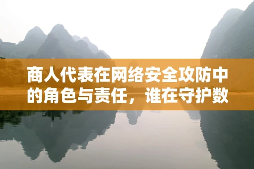 商人代表在网络安全攻防中的角色与责任，谁在守护数字疆域的‘黄金’？