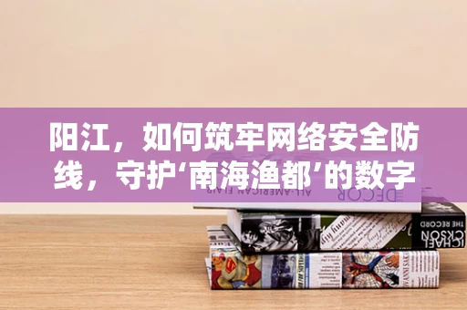 阳江，如何筑牢网络安全防线，守护‘南海渔都’的数字安全？