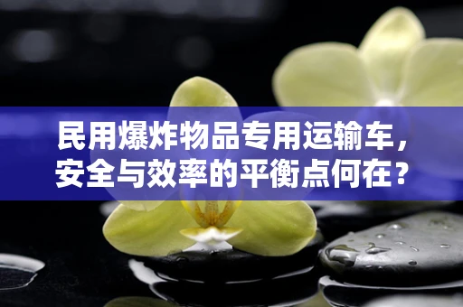 民用爆炸物品专用运输车，安全与效率的平衡点何在？