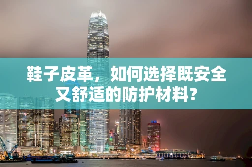 鞋子皮革，如何选择既安全又舒适的防护材料？