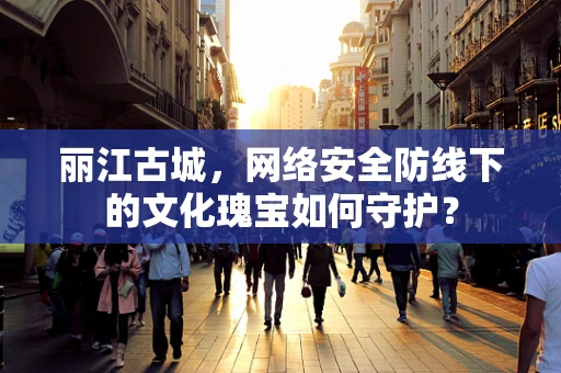 丽江古城，网络安全防线下的文化瑰宝如何守护？