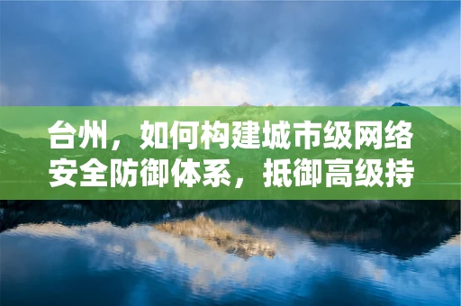 台州，如何构建城市级网络安全防御体系，抵御高级持续性威胁？