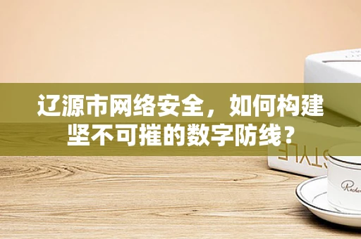 辽源市网络安全，如何构建坚不可摧的数字防线？