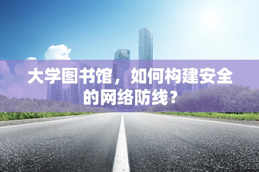 大学图书馆，如何构建安全的网络防线？