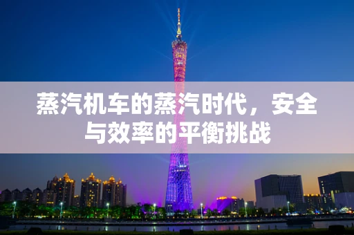 蒸汽机车的蒸汽时代，安全与效率的平衡挑战