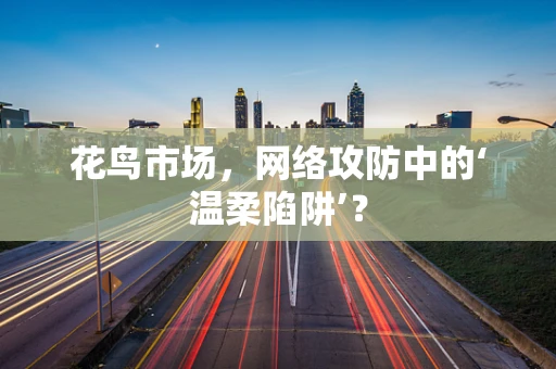 花鸟市场，网络攻防中的‘温柔陷阱’？