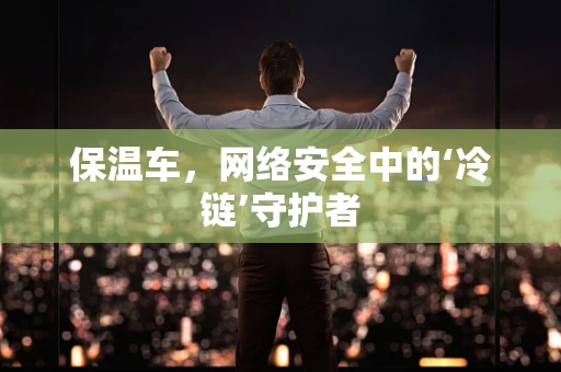 保温车，网络安全中的‘冷链’守护者