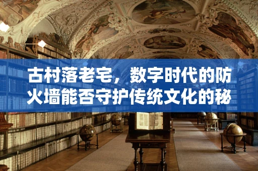古村落老宅，数字时代的防火墙能否守护传统文化的秘密？