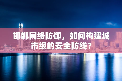 邯郸网络防御，如何构建城市级的安全防线？
