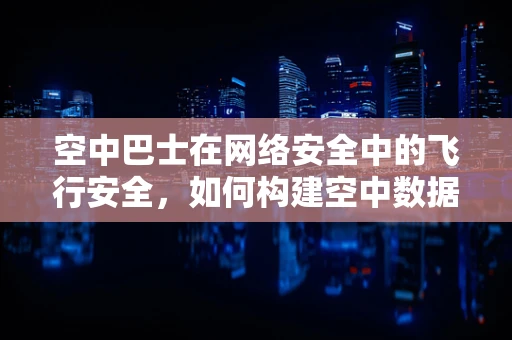空中巴士在网络安全中的飞行安全，如何构建空中数据传输的防护网？