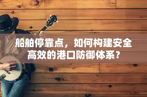 船舶停靠点，如何构建安全高效的港口防御体系？