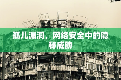 孤儿漏洞，网络安全中的隐秘威胁