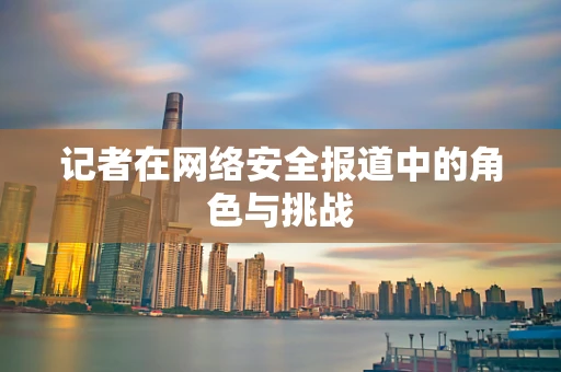记者在网络安全报道中的角色与挑战
