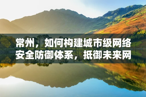 常州，如何构建城市级网络安全防御体系，抵御未来网络威胁？