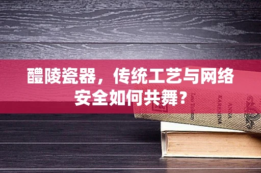 醴陵瓷器，传统工艺与网络安全如何共舞？