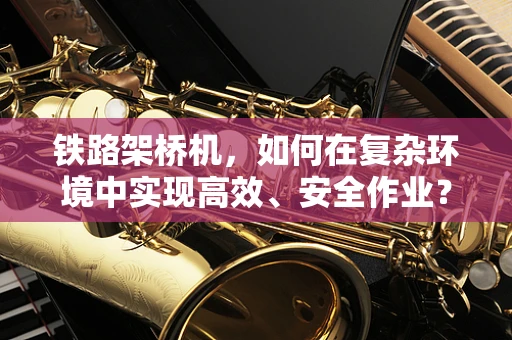 铁路架桥机，如何在复杂环境中实现高效、安全作业？