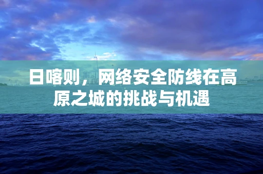 日喀则，网络安全防线在高原之城的挑战与机遇