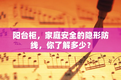 阳台柜，家庭安全的隐形防线，你了解多少？