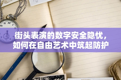 街头表演的数字安全隐忧，如何在自由艺术中筑起防护墙？