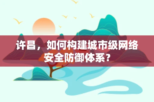许昌，如何构建城市级网络安全防御体系？