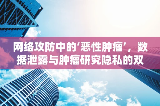 网络攻防中的‘恶性肿瘤’，数据泄露与肿瘤研究隐私的双重挑战