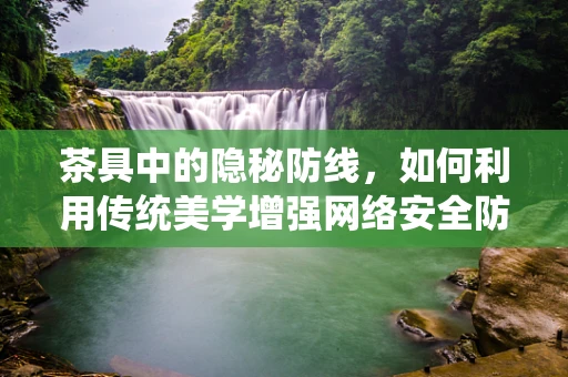 茶具中的隐秘防线，如何利用传统美学增强网络安全防御？