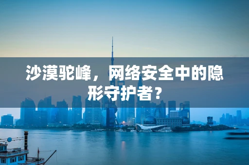 沙漠驼峰，网络安全中的隐形守护者？