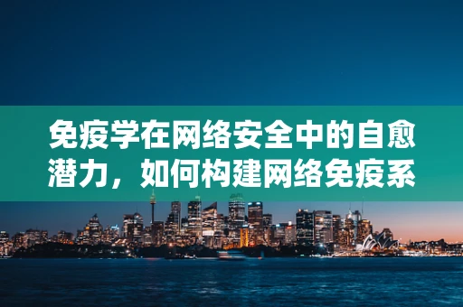 免疫学在网络安全中的自愈潜力，如何构建网络免疫系统？