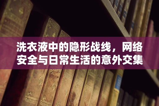 洗衣液中的隐形战线，网络安全与日常生活的意外交集