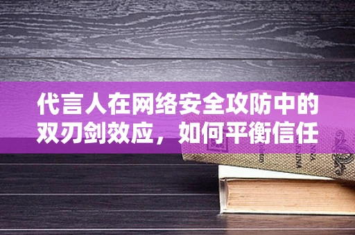 代言人在网络安全攻防中的双刃剑效应，如何平衡信任与风险？